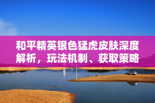 和平精英银色猛虎皮肤深度解析，玩法机制、获取策略与实战技巧全攻略