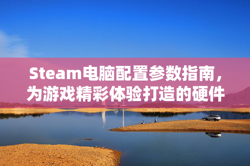 Steam电脑配置参数指南，为游戏精彩体验打造的硬件选型参考