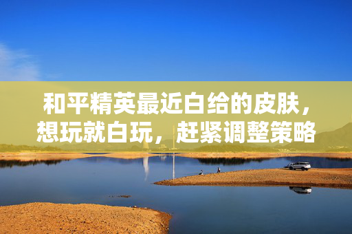 和平精英最近白给的皮肤，想玩就白玩，赶紧调整策略避坑！