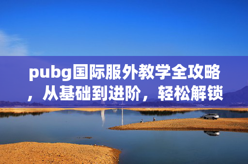 pubg国际服外教学全攻略，从基础到进阶，轻松解锁游戏最佳体验