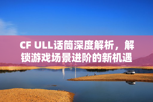 CF ULL话筒深度解析，解锁游戏场景进阶的新机遇