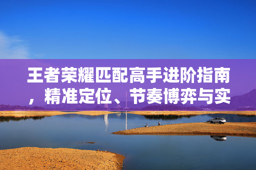 王者荣耀匹配高手进阶指南，精准定位、节奏博弈与实战优化