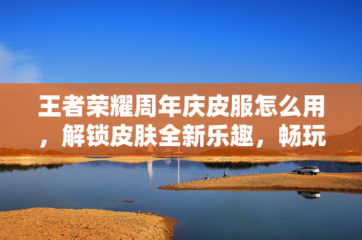 王者荣耀周年庆皮服怎么用，解锁皮肤全新乐趣，畅玩周年盛景