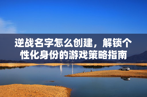 逆战名字怎么创建，解锁个性化身份的游戏策略指南