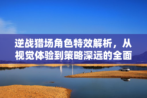 逆战猎场角色特效解析，从视觉体验到策略深远的全面指南