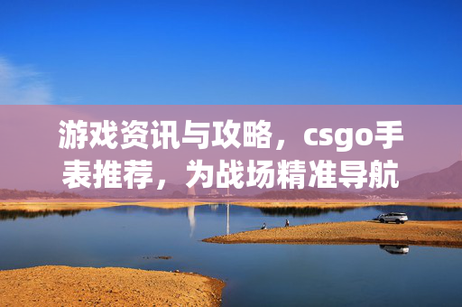 游戏资讯与攻略，csgo手表推荐，为战场精准导航