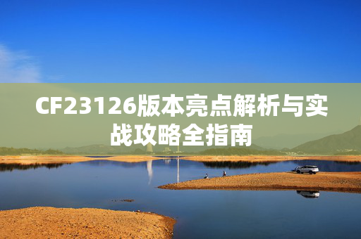 CF23126版本亮点解析与实战攻略全指南