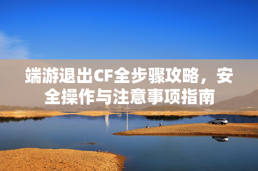 端游退出CF全步骤攻略，安全操作与注意事项指南