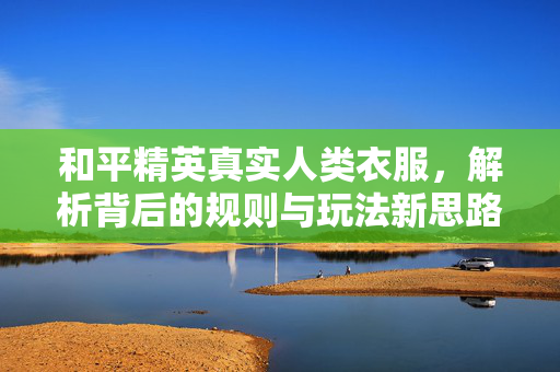 和平精英真实人类衣服，解析背后的规则与玩法新思路