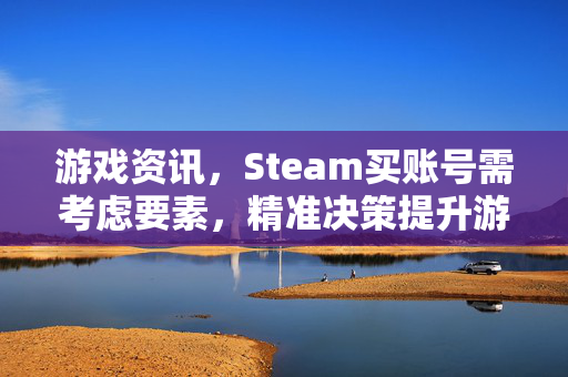游戏资讯，Steam买账号需考虑要素，精准决策提升游戏体验