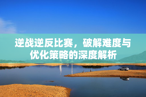 逆战逆反比赛，破解难度与优化策略的深度解析