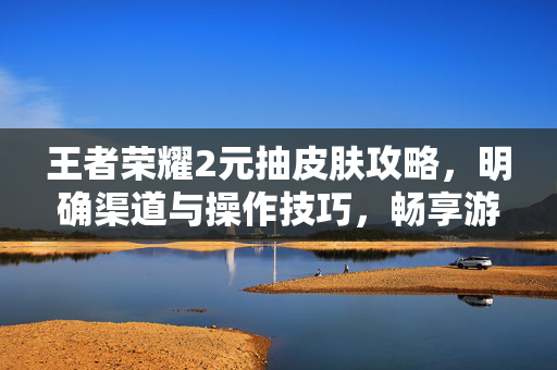 王者荣耀2元抽皮肤攻略，明确渠道与操作技巧，畅享游戏福利