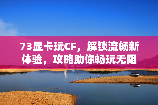 73显卡玩CF，解锁流畅新体验，攻略助你畅玩无阻
