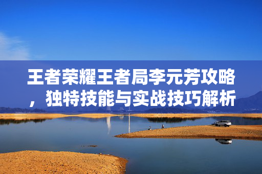 王者荣耀王者局李元芳攻略，独特技能与实战技巧解析