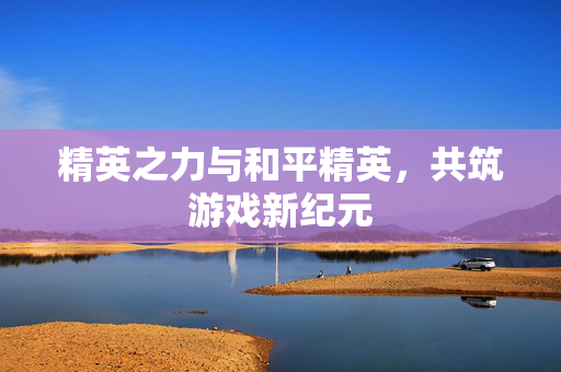 精英之力与和平精英，共筑游戏新纪元