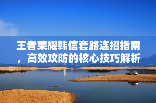 王者荣耀韩信套路连招指南，高效攻防的核心技巧解析
