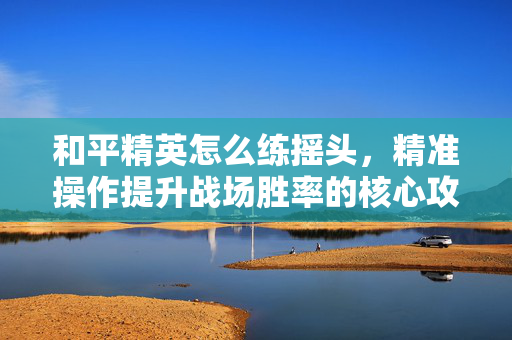 和平精英怎么练摇头，精准操作提升战场胜率的核心攻略