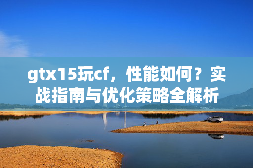 gtx15玩cf，性能如何？实战指南与优化策略全解析