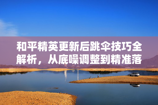 和平精英更新后跳伞技巧全解析，从底噪调整到精准落位，助你高效突围