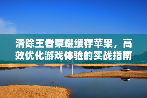 清除王者荣耀缓存苹果，高效优化游戏体验的实战指南