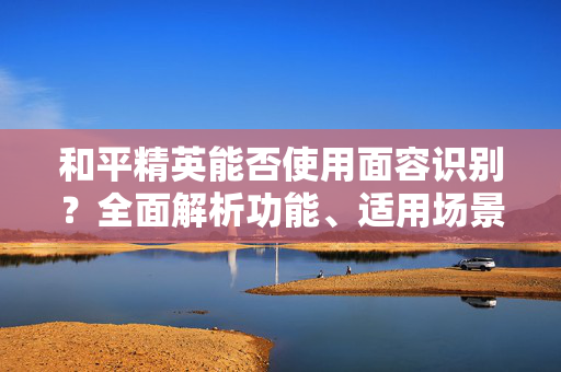 和平精英能否使用面容识别？全面解析功能、适用场景与注意事项