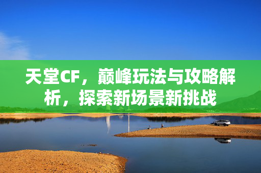 天堂CF，巅峰玩法与攻略解析，探索新场景新挑战