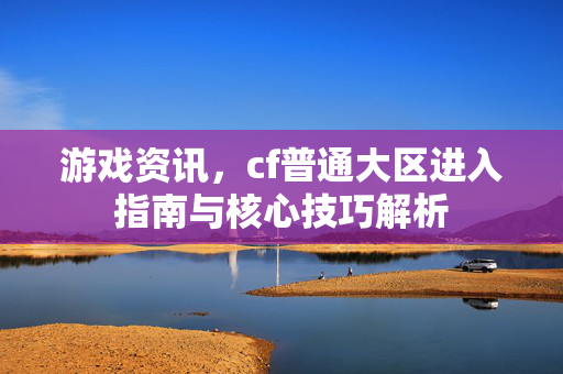 游戏资讯，cf普通大区进入指南与核心技巧解析