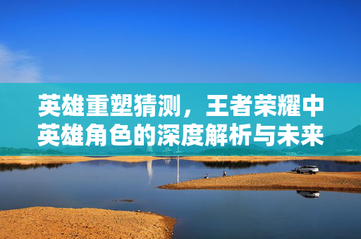 英雄重塑猜测，王者荣耀中英雄角色的深度解析与未来展望