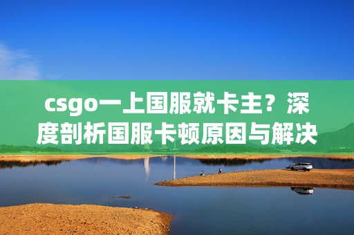 csgo一上国服就卡主？深度剖析国服卡顿原因与解决方案，助你顺畅开战
