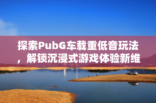 探索PubG车载重低音玩法，解锁沉浸式游戏体验新维度