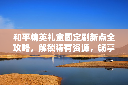和平精英礼盒固定刷新点全攻略，解锁稀有资源，畅享持久玩法