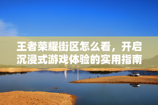 王者荣耀街区怎么看，开启沉浸式游戏体验的实用指南