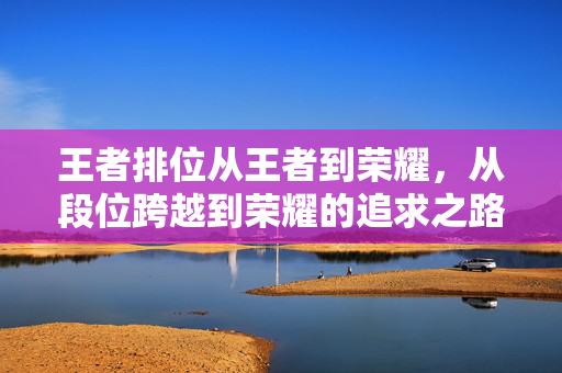 王者排位从王者到荣耀，从段位跨越到荣耀的追求之路