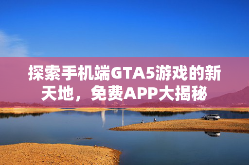 探索手机端GTA5游戏的新天地，免费APP大揭秘