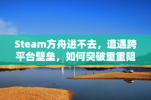 Steam方舟进不去，遭遇跨平台壁垒，如何突破重重阻碍顺利游玩