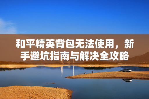 和平精英背包无法使用，新手避坑指南与解决全攻略