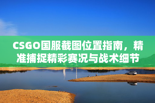 CSGO国服截图位置指南，精准捕捉精彩赛况与战术细节