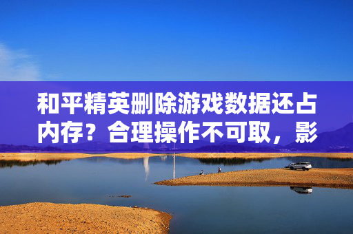 和平精英删除游戏数据还占内存？合理操作不可取，影响体验与隐私