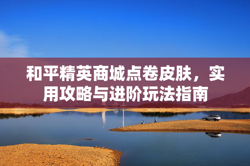 和平精英商城点卷皮肤，实用攻略与进阶玩法指南