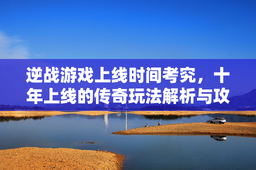 逆战游戏上线时间考究，十年上线的传奇玩法解析与攻略指南
