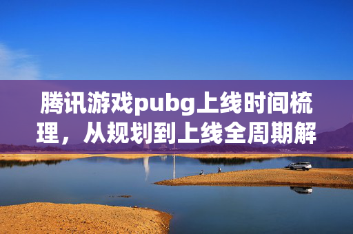 腾讯游戏pubg上线时间梳理，从规划到上线全周期解析
