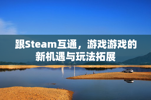 跟Steam互通，游戏游戏的新机遇与玩法拓展