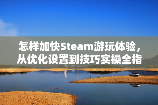 怎样加快Steam游玩体验，从优化设置到技巧实操全指南