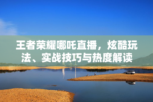 王者荣耀哪吒直播，炫酷玩法、实战技巧与热度解读