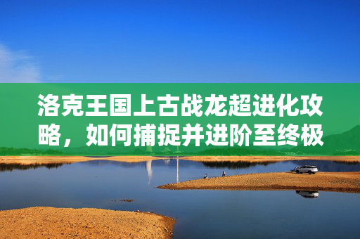 洛克王国上古战龙超进化攻略，如何捕捉并进阶至终极形态