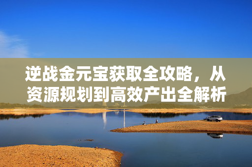 逆战金元宝获取全攻略，从资源规划到高效产出全解析