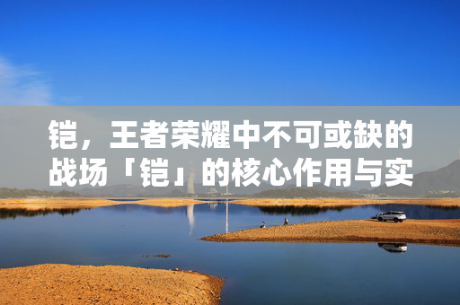铠，王者荣耀中不可或缺的战场「铠」的核心作用与实战价值解析