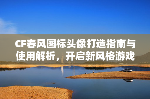 CF春风图标头像打造指南与使用解析，开启新风格游戏体验