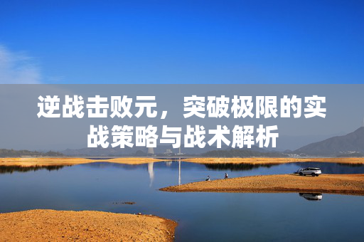 逆战击败元，突破极限的实战策略与战术解析