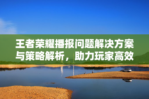 王者荣耀播报问题解决方案与策略解析，助力玩家高效体验游戏